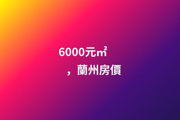 6000元/㎡，蘭州房價